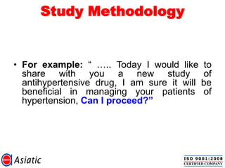 Study Methodology
• For example: “ ….. Today I would like to
share with you a new study of
antihypertensive drug, I am sure it will be
beneficial in managing your patients of
hypertension, Can I proceed?”
 