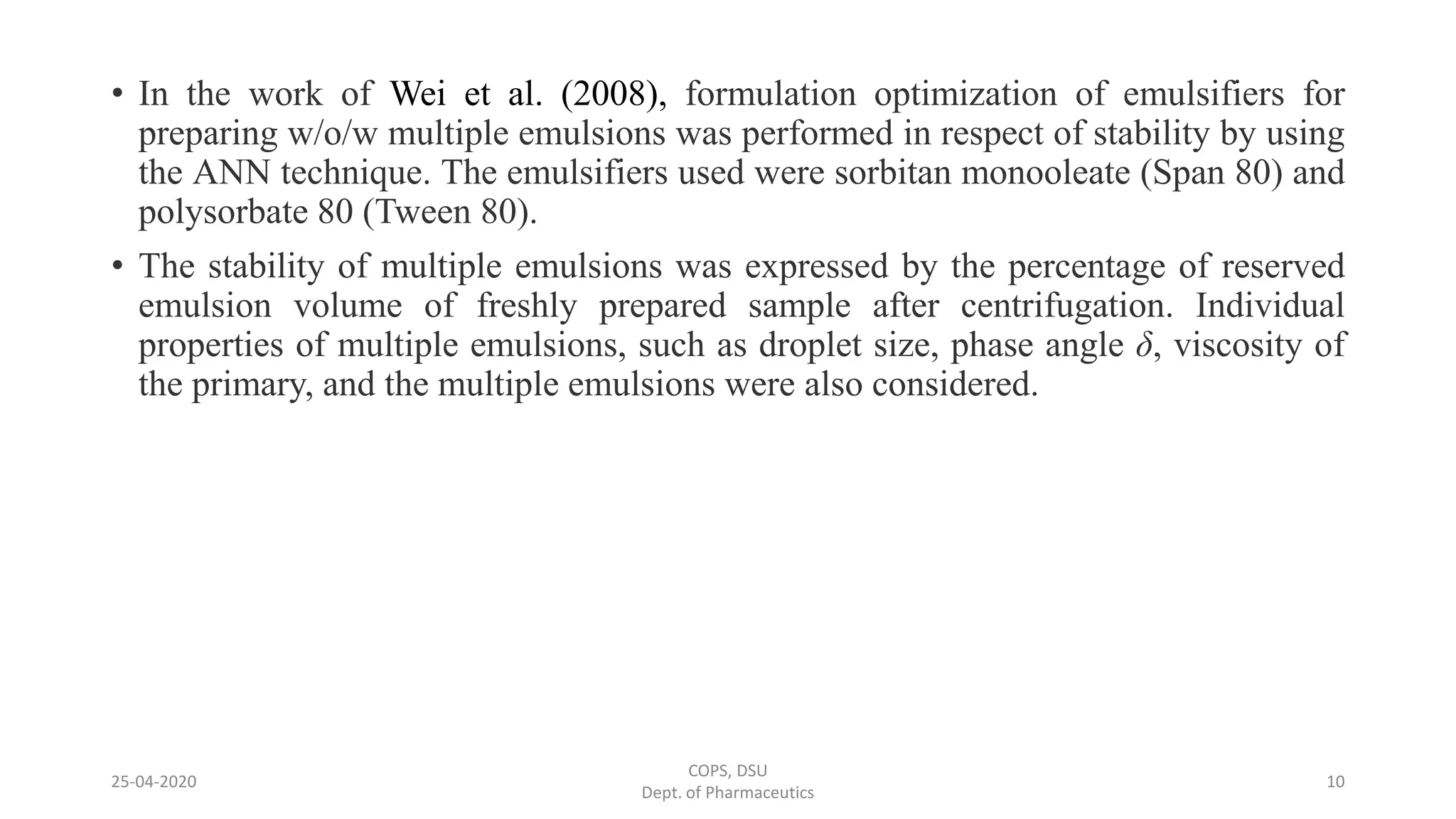 • In the work of Wei et al. (2008), formulation optimization of emulsifiers for
preparing w/o/w multiple emulsions was performed in respect of stability by using
the ANN technique. The emulsifiers used were sorbitan monooleate (Span 80) and
polysorbate 80 (Tween 80).
• The stability of multiple emulsions was expressed by the percentage of reserved
emulsion volume of freshly prepared sample after centrifugation. Individual
properties of multiple emulsions, such as droplet size, phase angle δ, viscosity of
the primary, and the multiple emulsions were also considered.
COPS, DSU
Dept. of Pharmaceutics
1025-04-2020
 