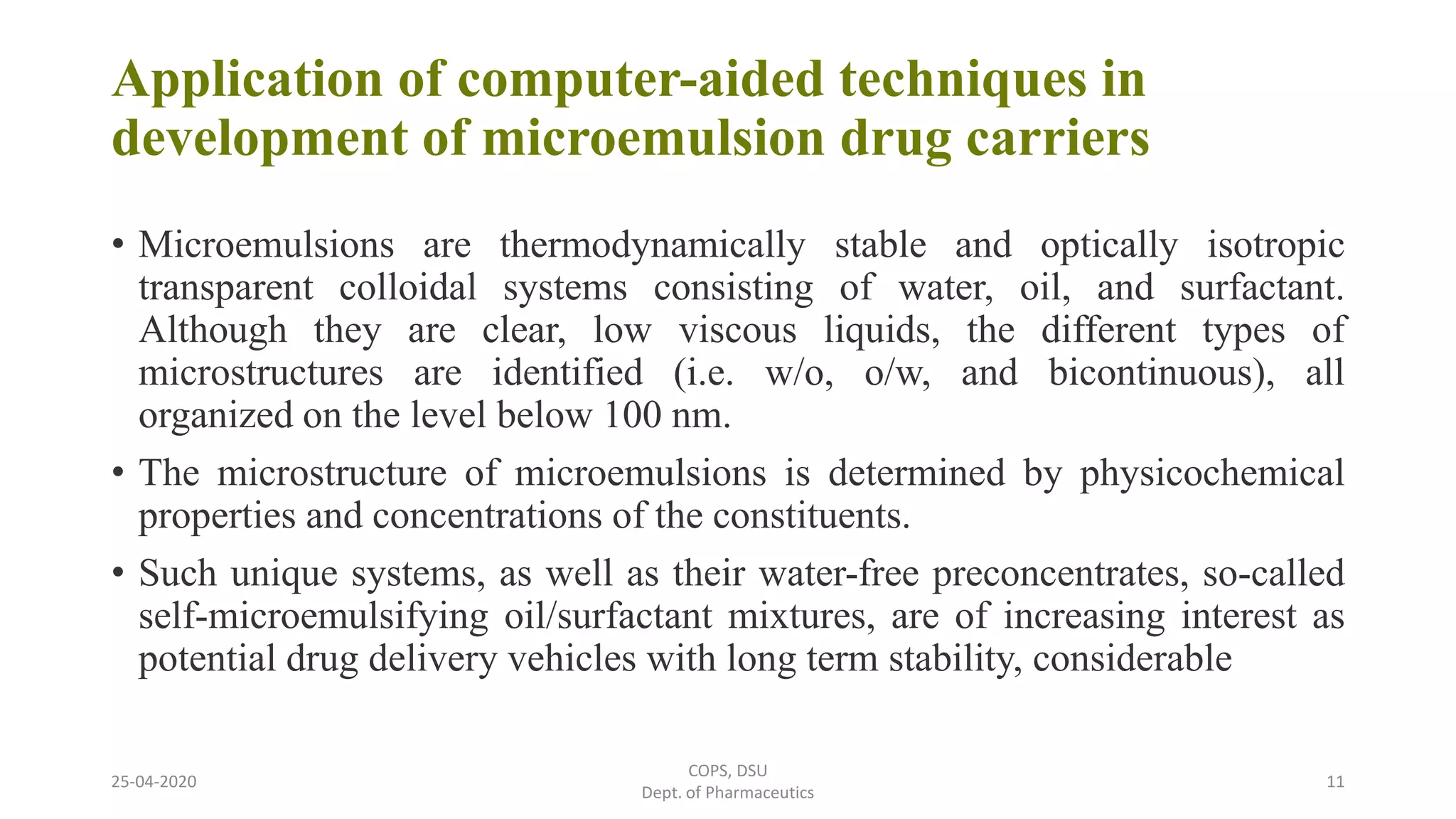Application of computer-aided techniques in
development of microemulsion drug carriers
• Microemulsions are thermodynamically stable and optically isotropic
transparent colloidal systems consisting of water, oil, and surfactant.
Although they are clear, low viscous liquids, the different types of
microstructures are identified (i.e. w/o, o/w, and bicontinuous), all
organized on the level below 100 nm.
• The microstructure of microemulsions is determined by physicochemical
properties and concentrations of the constituents.
• Such unique systems, as well as their water-free preconcentrates, so-called
self-microemulsifying oil/surfactant mixtures, are of increasing interest as
potential drug delivery vehicles with long term stability, considerable
25-04-2020
COPS, DSU
Dept. of Pharmaceutics
11
 