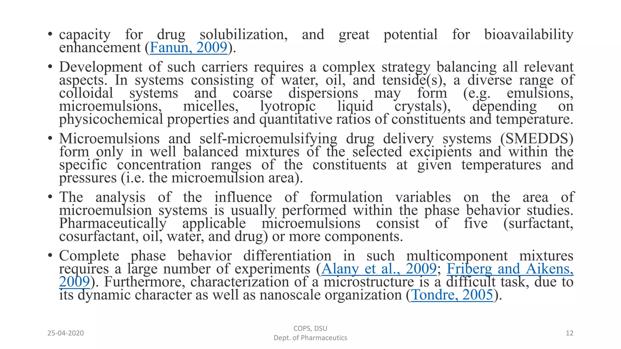 • capacity for drug solubilization, and great potential for bioavailability
enhancement (Fanun, 2009).
• Development of such carriers requires a complex strategy balancing all relevant
aspects. In systems consisting of water, oil, and tenside(s), a diverse range of
colloidal systems and coarse dispersions may form (e.g. emulsions,
microemulsions, micelles, lyotropic liquid crystals), depending on
physicochemical properties and quantitative ratios of constituents and temperature.
• Microemulsions and self-microemulsifying drug delivery systems (SMEDDS)
form only in well balanced mixtures of the selected excipients and within the
specific concentration ranges of the constituents at given temperatures and
pressures (i.e. the microemulsion area).
• The analysis of the influence of formulation variables on the area of
microemulsion systems is usually performed within the phase behavior studies.
Pharmaceutically applicable microemulsions consist of five (surfactant,
cosurfactant, oil, water, and drug) or more components.
• Complete phase behavior differentiation in such multicomponent mixtures
requires a large number of experiments (Alany et al., 2009; Friberg and Aikens,
2009). Furthermore, characterization of a microstructure is a difficult task, due to
its dynamic character as well as nanoscale organization (Tondre, 2005).
25-04-2020
COPS, DSU
Dept. of Pharmaceutics
12
 