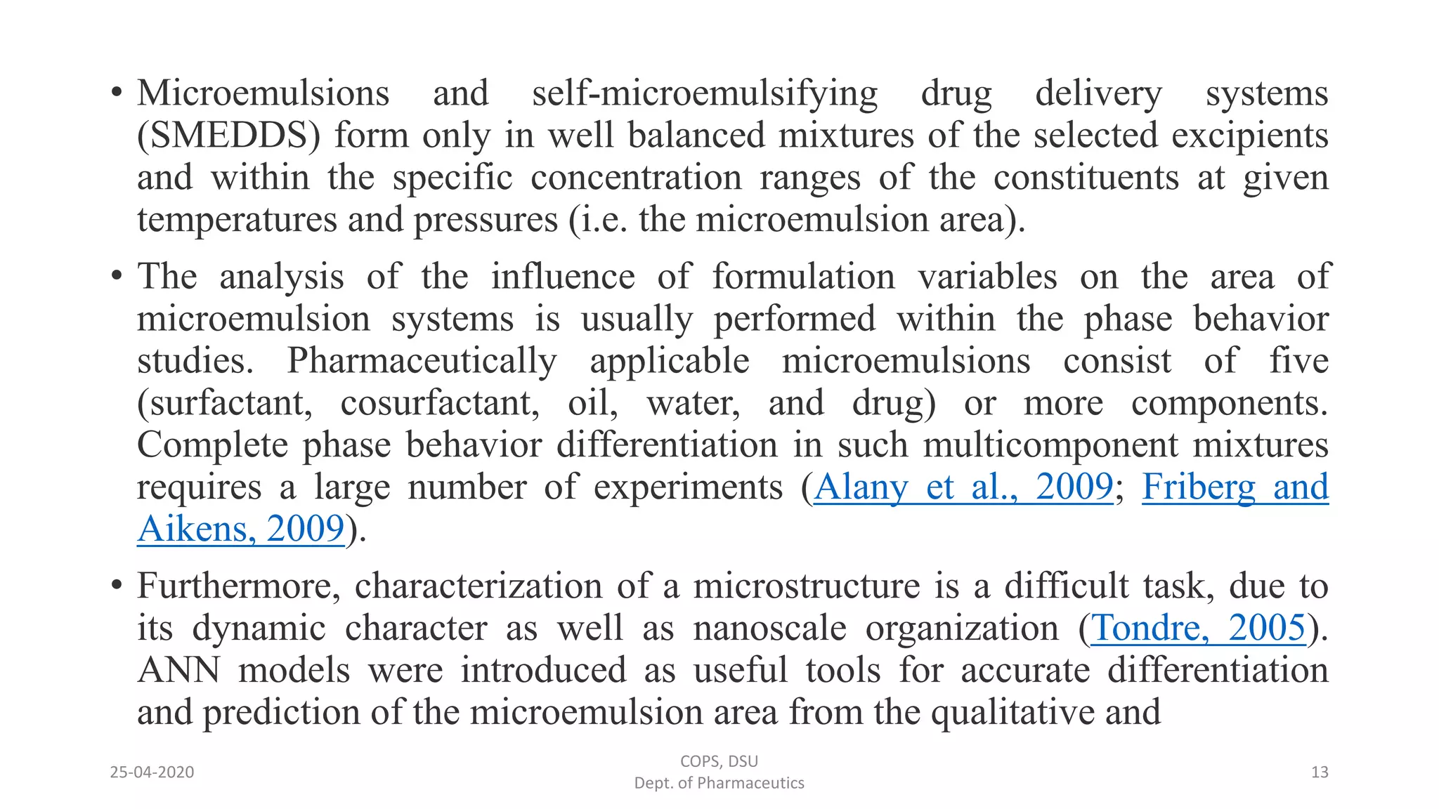 • Microemulsions and self-microemulsifying drug delivery systems
(SMEDDS) form only in well balanced mixtures of the selected excipients
and within the specific concentration ranges of the constituents at given
temperatures and pressures (i.e. the microemulsion area).
• The analysis of the influence of formulation variables on the area of
microemulsion systems is usually performed within the phase behavior
studies. Pharmaceutically applicable microemulsions consist of five
(surfactant, cosurfactant, oil, water, and drug) or more components.
Complete phase behavior differentiation in such multicomponent mixtures
requires a large number of experiments (Alany et al., 2009; Friberg and
Aikens, 2009).
• Furthermore, characterization of a microstructure is a difficult task, due to
its dynamic character as well as nanoscale organization (Tondre, 2005).
ANN models were introduced as useful tools for accurate differentiation
and prediction of the microemulsion area from the qualitative and
25-04-2020
COPS, DSU
Dept. of Pharmaceutics
13
 