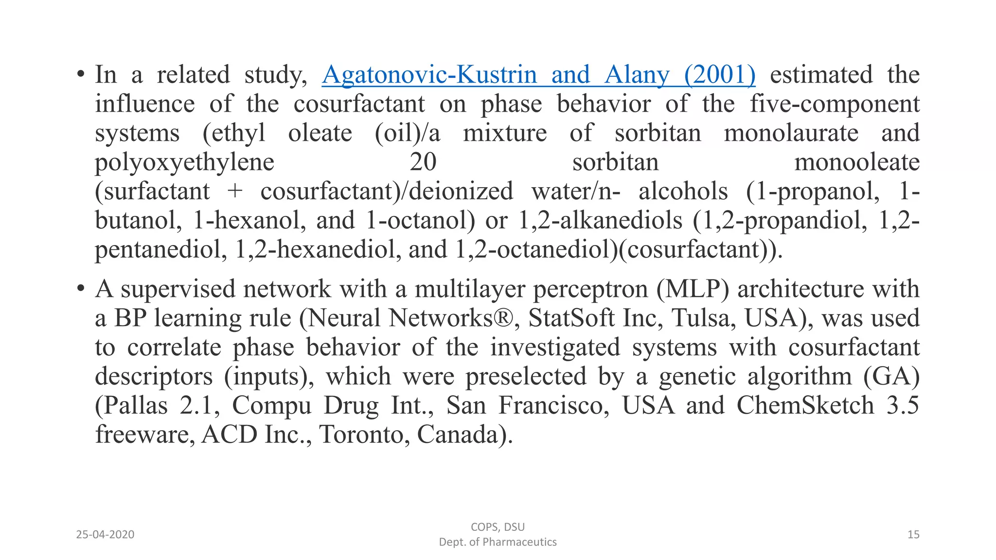 • In a related study, Agatonovic-Kustrin and Alany (2001) estimated the
influence of the cosurfactant on phase behavior of the five-component
systems (ethyl oleate (oil)/a mixture of sorbitan monolaurate and
polyoxyethylene 20 sorbitan monooleate
(surfactant + cosurfactant)/deionized water/n- alcohols (1-propanol, 1-
butanol, 1-hexanol, and 1-octanol) or 1,2-alkanediols (1,2-propandiol, 1,2-
pentanediol, 1,2-hexanediol, and 1,2-octanediol)(cosurfactant)).
• A supervised network with a multilayer perceptron (MLP) architecture with
a BP learning rule (Neural Networks®, StatSoft Inc, Tulsa, USA), was used
to correlate phase behavior of the investigated systems with cosurfactant
descriptors (inputs), which were preselected by a genetic algorithm (GA)
(Pallas 2.1, Compu Drug Int., San Francisco, USA and ChemSketch 3.5
freeware, ACD Inc., Toronto, Canada).
25-04-2020
COPS, DSU
Dept. of Pharmaceutics
15
 