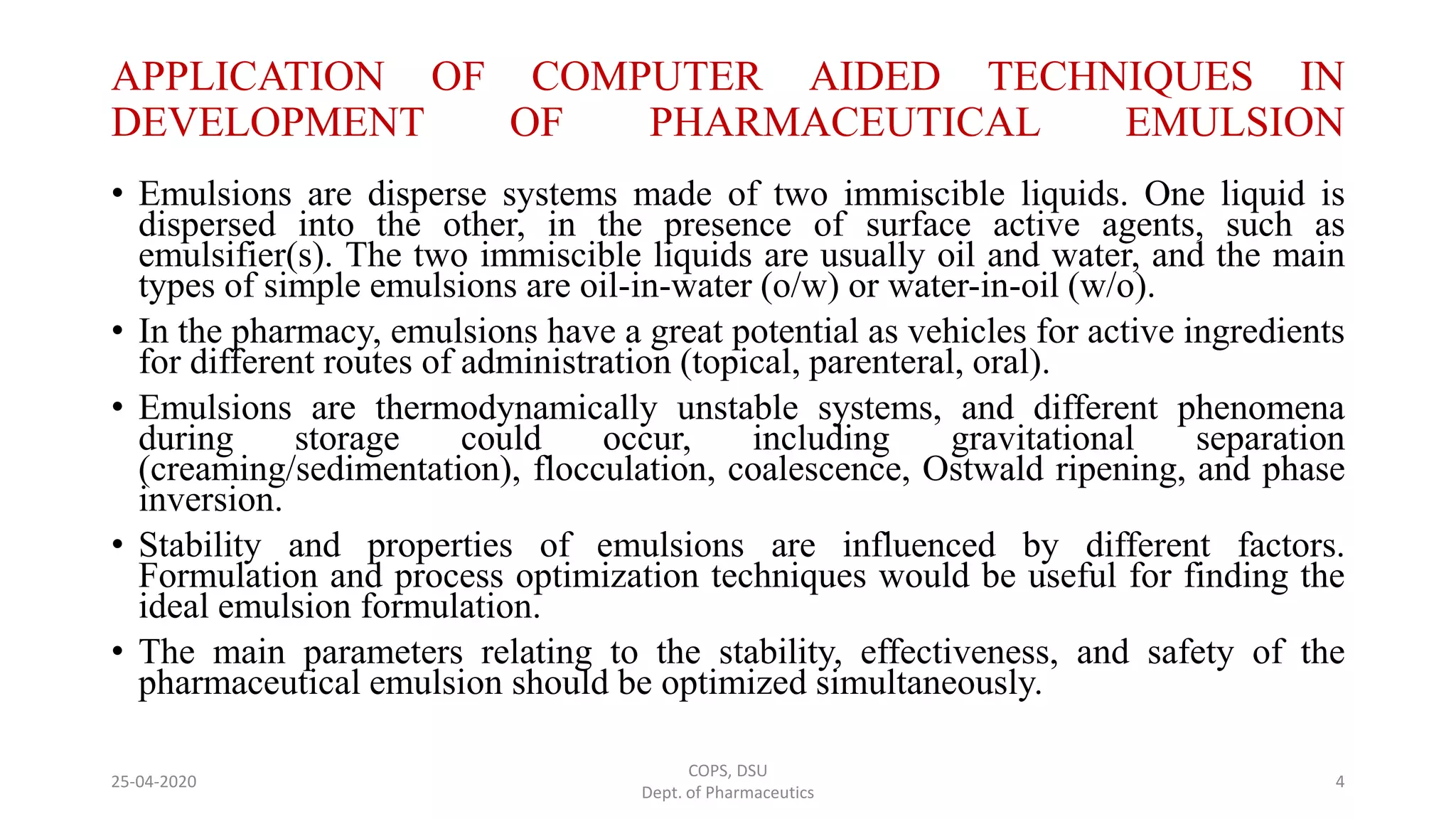 APPLICATION OF COMPUTER AIDED TECHNIQUES IN
DEVELOPMENT OF PHARMACEUTICAL EMULSION
• Emulsions are disperse systems made of two immiscible liquids. One liquid is
dispersed into the other, in the presence of surface active agents, such as
emulsifier(s). The two immiscible liquids are usually oil and water, and the main
types of simple emulsions are oil-in-water (o/w) or water-in-oil (w/o).
• In the pharmacy, emulsions have a great potential as vehicles for active ingredients
for different routes of administration (topical, parenteral, oral).
• Emulsions are thermodynamically unstable systems, and different phenomena
during storage could occur, including gravitational separation
(creaming/sedimentation), flocculation, coalescence, Ostwald ripening, and phase
inversion.
• Stability and properties of emulsions are influenced by different factors.
Formulation and process optimization techniques would be useful for finding the
ideal emulsion formulation.
• The main parameters relating to the stability, effectiveness, and safety of the
pharmaceutical emulsion should be optimized simultaneously.
COPS, DSU
Dept. of Pharmaceutics
425-04-2020
 