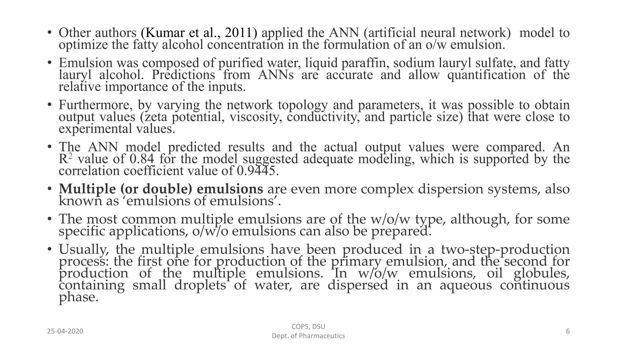 • Other authors (Kumar et al., 2011) applied the ANN (artificial neural network) model to
optimize the fatty alcohol concentration in the formulation of an o/w emulsion.
• Emulsion was composed of purified water, liquid paraffin, sodium lauryl sulfate, and fatty
lauryl alcohol. Predictions from ANNs are accurate and allow quantification of the
relative importance of the inputs.
• Furthermore, by varying the network topology and parameters, it was possible to obtain
output values (zeta potential, viscosity, conductivity, and particle size) that were close to
experimental values.
• The ANN model predicted results and the actual output values were compared. An
R2 value of 0.84 for the model suggested adequate modeling, which is supported by the
correlation coefficient value of 0.9445.
• Multiple (or double) emulsions are even more complex dispersion systems, also
known as ‘emulsions of emulsions’.
• The most common multiple emulsions are of the w/o/w type, although, for some
specific applications, o/w/o emulsions can also be prepared.
• Usually, the multiple emulsions have been produced in a two-step-production
process: the first one for production of the primary emulsion, and the second for
production of the multiple emulsions. In w/o/w emulsions, oil globules,
containing small droplets of water, are dispersed in an aqueous continuous
phase.
COPS, DSU
Dept. of Pharmaceutics
625-04-2020
 