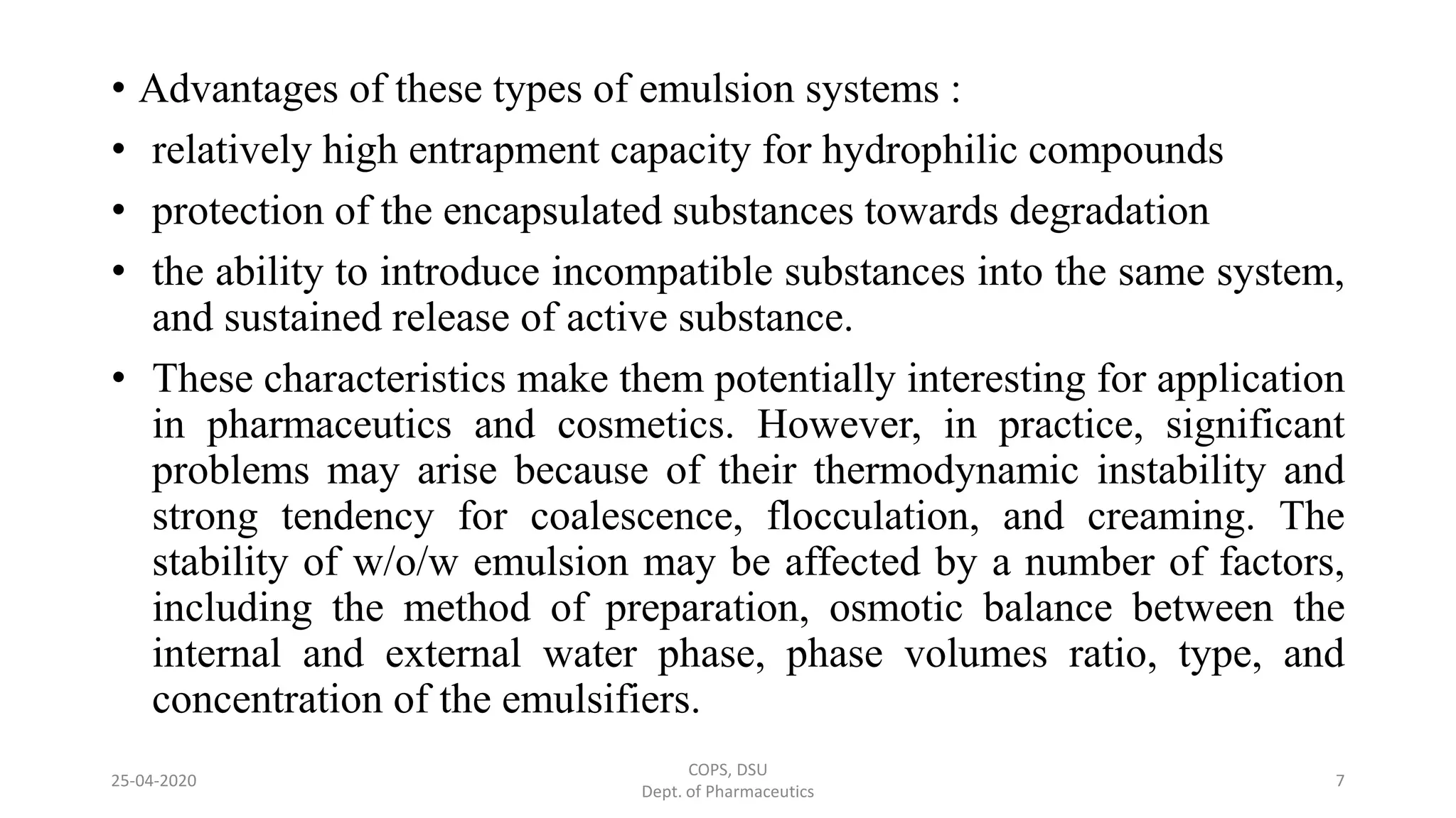 • Advantages of these types of emulsion systems :
• relatively high entrapment capacity for hydrophilic compounds
• protection of the encapsulated substances towards degradation
• the ability to introduce incompatible substances into the same system,
and sustained release of active substance.
• These characteristics make them potentially interesting for application
in pharmaceutics and cosmetics. However, in practice, significant
problems may arise because of their thermodynamic instability and
strong tendency for coalescence, flocculation, and creaming. The
stability of w/o/w emulsion may be affected by a number of factors,
including the method of preparation, osmotic balance between the
internal and external water phase, phase volumes ratio, type, and
concentration of the emulsifiers.
COPS, DSU
Dept. of Pharmaceutics
725-04-2020
 