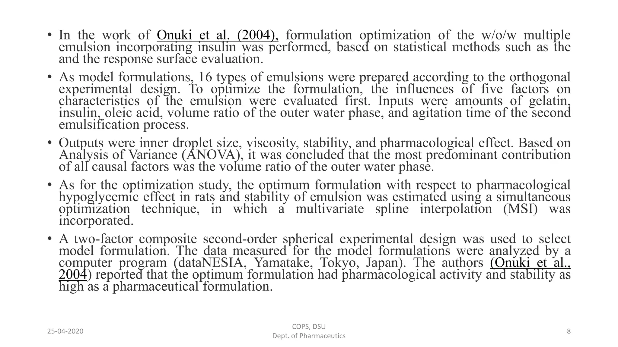 • In the work of Onuki et al. (2004), formulation optimization of the w/o/w multiple
emulsion incorporating insulin was performed, based on statistical methods such as the
and the response surface evaluation.
• As model formulations, 16 types of emulsions were prepared according to the orthogonal
experimental design. To optimize the formulation, the influences of five factors on
characteristics of the emulsion were evaluated first. Inputs were amounts of gelatin,
insulin, oleic acid, volume ratio of the outer water phase, and agitation time of the second
emulsification process.
• Outputs were inner droplet size, viscosity, stability, and pharmacological effect. Based on
Analysis of Variance (ANOVA), it was concluded that the most predominant contribution
of all causal factors was the volume ratio of the outer water phase.
• As for the optimization study, the optimum formulation with respect to pharmacological
hypoglycemic effect in rats and stability of emulsion was estimated using a simultaneous
optimization technique, in which a multivariate spline interpolation (MSI) was
incorporated.
• A two-factor composite second-order spherical experimental design was used to select
model formulation. The data measured for the model formulations were analyzed by a
computer program (dataNESIA, Yamatake, Tokyo, Japan). The authors (Onuki et al.,
2004) reported that the optimum formulation had pharmacological activity and stability as
high as a pharmaceutical formulation.
COPS, DSU
Dept. of Pharmaceutics
825-04-2020
 