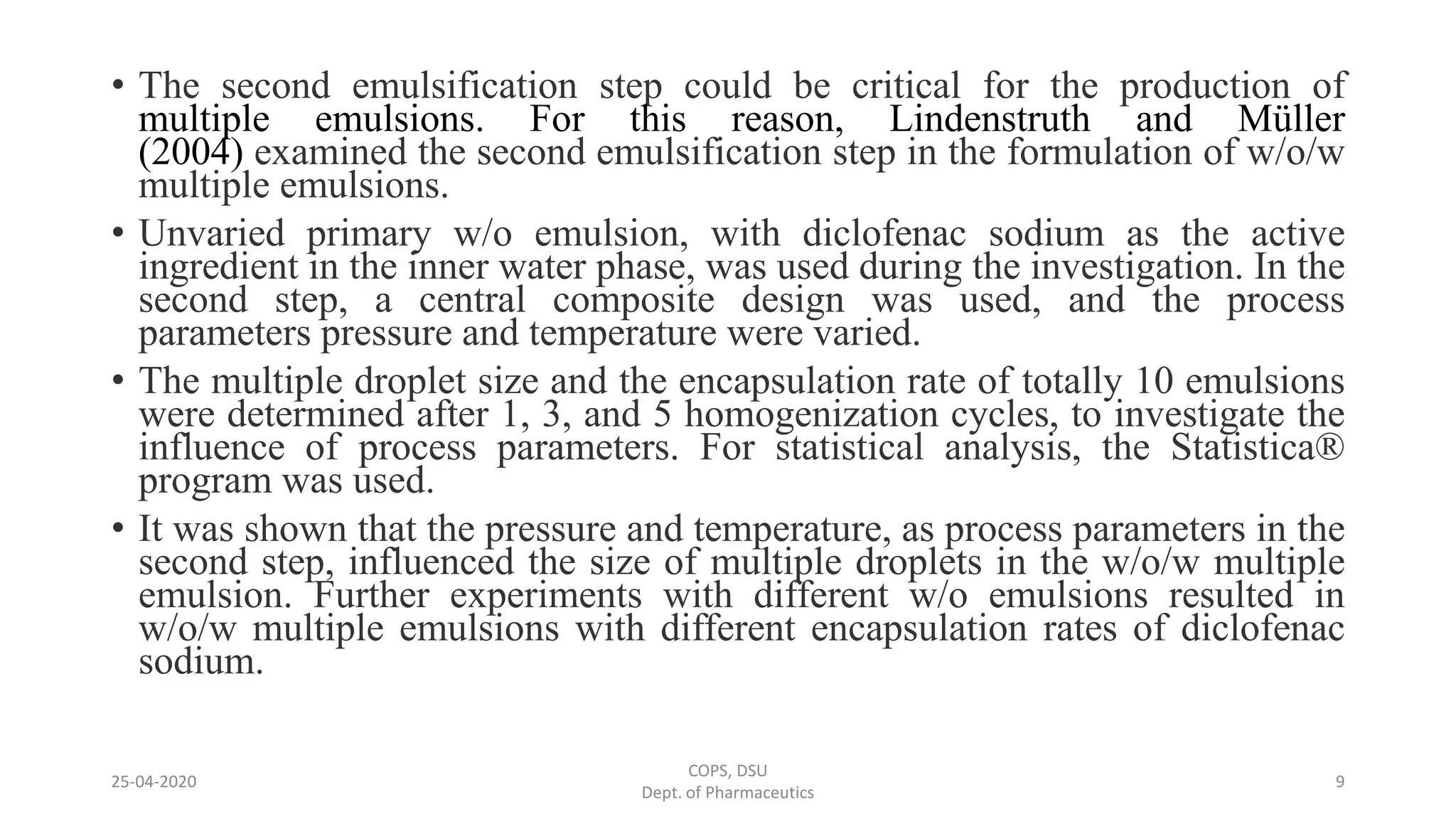 • The second emulsification step could be critical for the production of
multiple emulsions. For this reason, Lindenstruth and Müller
(2004) examined the second emulsification step in the formulation of w/o/w
multiple emulsions.
• Unvaried primary w/o emulsion, with diclofenac sodium as the active
ingredient in the inner water phase, was used during the investigation. In the
second step, a central composite design was used, and the process
parameters pressure and temperature were varied.
• The multiple droplet size and the encapsulation rate of totally 10 emulsions
were determined after 1, 3, and 5 homogenization cycles, to investigate the
influence of process parameters. For statistical analysis, the Statistica®
program was used.
• It was shown that the pressure and temperature, as process parameters in the
second step, influenced the size of multiple droplets in the w/o/w multiple
emulsion. Further experiments with different w/o emulsions resulted in
w/o/w multiple emulsions with different encapsulation rates of diclofenac
sodium.
COPS, DSU
Dept. of Pharmaceutics
925-04-2020
 