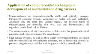 Application of computer-aided techniques in
development of microemulsion drug carriers
• Microemulsions are thermodynamically stable and optically isotropic
transparent colloidal systems consisting of water, oil, and surfactant.
Although they are clear, low viscous liquids, the different types of
microstructures are identified (i.e. w/o, o/w, and bicontinuous), all
organized on the level below 100 nm.
• The microstructure of microemulsions is determined by physicochemical
properties and concentrations of the constituents.
• Such unique systems, as well as their water-free preconcentrates, so-called
self-microemulsifying oil/surfactant mixtures, are of increasing interest as
potential drug delivery vehicles with long term stability, considerable
25-04-2020
COPS, DSU
Dept. of Pharmaceutics
11
 