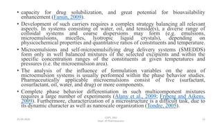 • capacity for drug solubilization, and great potential for bioavailability
enhancement (Fanun, 2009).
• Development of such carriers requires a complex strategy balancing all relevant
aspects. In systems consisting of water, oil, and tenside(s), a diverse range of
colloidal systems and coarse dispersions may form (e.g. emulsions,
microemulsions, micelles, lyotropic liquid crystals), depending on
physicochemical properties and quantitative ratios of constituents and temperature.
• Microemulsions and self-microemulsifying drug delivery systems (SMEDDS)
form only in well balanced mixtures of the selected excipients and within the
specific concentration ranges of the constituents at given temperatures and
pressures (i.e. the microemulsion area).
• The analysis of the influence of formulation variables on the area of
microemulsion systems is usually performed within the phase behavior studies.
Pharmaceutically applicable microemulsions consist of five (surfactant,
cosurfactant, oil, water, and drug) or more components.
• Complete phase behavior differentiation in such multicomponent mixtures
requires a large number of experiments (Alany et al., 2009; Friberg and Aikens,
2009). Furthermore, characterization of a microstructure is a difficult task, due to
its dynamic character as well as nanoscale organization (Tondre, 2005).
25-04-2020
COPS, DSU
Dept. of Pharmaceutics
12
 
