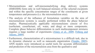 • Microemulsions and self-microemulsifying drug delivery systems
(SMEDDS) form only in well balanced mixtures of the selected excipients
and within the specific concentration ranges of the constituents at given
temperatures and pressures (i.e. the microemulsion area).
• The analysis of the influence of formulation variables on the area of
microemulsion systems is usually performed within the phase behavior
studies. Pharmaceutically applicable microemulsions consist of five
(surfactant, cosurfactant, oil, water, and drug) or more components.
Complete phase behavior differentiation in such multicomponent mixtures
requires a large number of experiments (Alany et al., 2009; Friberg and
Aikens, 2009).
• Furthermore, characterization of a microstructure is a difficult task, due to
its dynamic character as well as nanoscale organization (Tondre, 2005).
ANN models were introduced as useful tools for accurate differentiation
and prediction of the microemulsion area from the qualitative and
25-04-2020
COPS, DSU
Dept. of Pharmaceutics
13
 