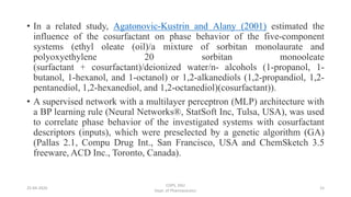 • In a related study, Agatonovic-Kustrin and Alany (2001) estimated the
influence of the cosurfactant on phase behavior of the five-component
systems (ethyl oleate (oil)/a mixture of sorbitan monolaurate and
polyoxyethylene 20 sorbitan monooleate
(surfactant + cosurfactant)/deionized water/n- alcohols (1-propanol, 1-
butanol, 1-hexanol, and 1-octanol) or 1,2-alkanediols (1,2-propandiol, 1,2-
pentanediol, 1,2-hexanediol, and 1,2-octanediol)(cosurfactant)).
• A supervised network with a multilayer perceptron (MLP) architecture with
a BP learning rule (Neural Networks®, StatSoft Inc, Tulsa, USA), was used
to correlate phase behavior of the investigated systems with cosurfactant
descriptors (inputs), which were preselected by a genetic algorithm (GA)
(Pallas 2.1, Compu Drug Int., San Francisco, USA and ChemSketch 3.5
freeware, ACD Inc., Toronto, Canada).
25-04-2020
COPS, DSU
Dept. of Pharmaceutics
15
 