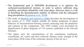 • The fundamental goal in SMEDDS development is to optimize the
surfactant/cosurfactant/oil mixture, in order to achieve sufficient drug
solubility and infinite dilutability with water phase. However, there is a risk
of disturbing the thermodynamic stability on dilution with the subsequent
drug precipitation (Kyatanwar et al., 2010).
• The study of Mendyik and Jachowicz (2006) describes the development of
the system of 11 ANN models suitable for further prediction of phase
behavior of microemulsion-forming systems analyzing only the properties
and contents of the components. The ANN models were developed by
digitalization of phase diagrams of 118 systems, published in the relevant
literature.
• The inputs were the concentrations of the constituents (surfactant,
cosurfactant, oil, water) and their molecule features (ionic strength of the
water phase, HLB value of the surfactant, density of the oil, etc.).
25-04-2020
COPS, DSU
Dept. of Pharmaceutics
17
 