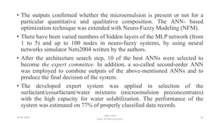 • The outputs confirmed whether the microemulsion is present or not for a
particular quantitative and qualitative composition. The ANN- based
optimization technique was extended with Neuro-Fuzzy Modeling (NFM).
• There have been varied numbers of hidden layers of the MLP network (from
1 to 5) and up to 100 nodes in neuro-fuzzy systems, by using neural
networks simulator Nets2004 written by the authors.
• After the architecture search step, 10 of the best ANNs were selected to
become the expert committee. In addition, a so-called second-order ANN
was employed to combine outputs of the above-mentioned ANNs and to
produce the final decision of the system.
• The developed expert system was applied in selection of the
surfactant/cosurfactant/water mixtures (microemulsion preconcentrates)
with the high capacity for water solubilization. The performance of the
system was estimated on 77% of properly classified data records.
25-04-2020
COPS, DSU
Dept. of Pharmaceutics
18
 