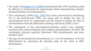 • The study of Podlogar et al. (2008) demonstrated that ANN modeling could
be effective in minimizing the experimental efforts characterizing complex
structural features of microemulsions.
• Two evolutionary ANNs (Yao, 1991) have been constructed by introducing
GA to the feed-forward ANN, one being able to predict the type of
microemulsion from its composition and the second to predict the type of
microemulsion from the differential scanning calorimetry (DSC) curve.
• The components of the microemulsion-forming system were isopropyl
myristate (oil), polyoxyethylene (20) sorbitan monopalmitate (Tween® 40)
(surfactant), glyceryl caprylate (Imwitor® 308) (cosurfactant), and twice
distilled water.
• The type of microemulsion microstructure (i.e. o/w, bi-continuous, w/o) was
differentiated by measuring the freezing peak of the water in DSC
thermograms.
25-04-2020
COPS, DSU
Dept. of Pharmaceutics
19
 