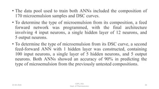 • The data pool used to train both ANNs included the composition of
170 microemulsion samples and DSC curves.
• To determine the type of microemulsion from its composition, a feed
forward network was programmed, with the final architecture
involving 4 input neurons, a single hidden layer of 12 neurons, and
5 output neurons.
• To determine the type of microemulsion from its DSC curve, a second
feed-forward ANN with 1 hidden layer was constructed, containing
100 input neurons, a single layer of 5 hidden neurons, and 5 output
neurons. Both ANNs showed an accuracy of 90% in predicting the
type of microemulsion from the previously untested compositions.
25-04-2020
COPS, DSU
Dept. of Pharmaceutics
20
 