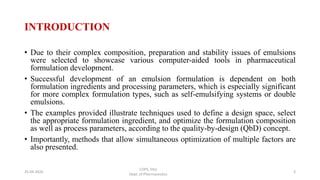INTRODUCTION
• Due to their complex composition, preparation and stability issues of emulsions
were selected to showcase various computer-aided tools in pharmaceutical
formulation development.
• Successful development of an emulsion formulation is dependent on both
formulation ingredients and processing parameters, which is especially significant
for more complex formulation types, such as self-emulsifying systems or double
emulsions.
• The examples provided illustrate techniques used to define a design space, select
the appropriate formulation ingredient, and optimize the formulation composition
as well as process parameters, according to the quality-by-design (QbD) concept.
• Importantly, methods that allow simultaneous optimization of multiple factors are
also presented.
COPS, DSU
Dept. of Pharmaceutics
325-04-2020
 