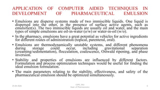 APPLICATION OF COMPUTER AIDED TECHNIQUES IN
DEVELOPMENT OF PHARMACEUTICAL EMULSION
• Emulsions are disperse systems made of two immiscible liquids. One liquid is
dispersed into the other, in the presence of surface active agents, such as
emulsifier(s). The two immiscible liquids are usually oil and water, and the main
types of simple emulsions are oil-in-water (o/w) or water-in-oil (w/o).
• In the pharmacy, emulsions have a great potential as vehicles for active ingredients
for different routes of administration (topical, parenteral, oral).
• Emulsions are thermodynamically unstable systems, and different phenomena
during storage could occur, including gravitational separation
(creaming/sedimentation), flocculation, coalescence, Ostwald ripening, and phase
inversion.
• Stability and properties of emulsions are influenced by different factors.
Formulation and process optimization techniques would be useful for finding the
ideal emulsion formulation.
• The main parameters relating to the stability, effectiveness, and safety of the
pharmaceutical emulsion should be optimized simultaneously.
COPS, DSU
Dept. of Pharmaceutics
425-04-2020
 