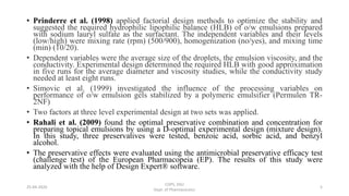 • Prinderre et al. (1998) applied factorial design methods to optimize the stability and
suggested the required hydrophilic lipophilic balance (HLB) of o/w emulsions prepared
with sodium lauryl sulfate as the surfactant. The independent variables and their levels
(low/high) were mixing rate (rpm) (500/900), homogenization (no/yes), and mixing time
(min) (10/20).
• Dependent variables were the average size of the droplets, the emulsion viscosity, and the
conductivity. Experimental design determined the required HLB with good approximation
in five runs for the average diameter and viscosity studies, while the conductivity study
needed at least eight runs.
• Simovic et al. (1999) investigated the influence of the processing variables on
performance of o/w emulsion gels stabilized by a polymeric emulsifier (Permulen TR-
2NF)
• Two factors at three level experimental design at two sets was applied.
• Rahali et al. (2009) found the optimal preservative combination and concentration for
preparing topical emulsions by using a D-optimal experimental design (mixture design).
In this study, three preservatives were tested, benzoic acid, sorbic acid, and benzyl
alcohol.
• The preservative effects were evaluated using the antimicrobial preservative efficacy test
(challenge test) of the European Pharmacopeia (EP). The results of this study were
analyzed with the help of Design Expert® software.
COPS, DSU
Dept. of Pharmaceutics
525-04-2020
 