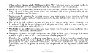 • Other authors (Kumar et al., 2011) applied the ANN (artificial neural network) model to
optimize the fatty alcohol concentration in the formulation of an o/w emulsion.
• Emulsion was composed of purified water, liquid paraffin, sodium lauryl sulfate, and fatty
lauryl alcohol. Predictions from ANNs are accurate and allow quantification of the
relative importance of the inputs.
• Furthermore, by varying the network topology and parameters, it was possible to obtain
output values (zeta potential, viscosity, conductivity, and particle size) that were close to
experimental values.
• The ANN model predicted results and the actual output values were compared. An
R2 value of 0.84 for the model suggested adequate modeling, which is supported by the
correlation coefficient value of 0.9445.
• Multiple (or double) emulsions are even more complex dispersion systems, also
known as ‘emulsions of emulsions’.
• The most common multiple emulsions are of the w/o/w type, although, for some
specific applications, o/w/o emulsions can also be prepared.
• Usually, the multiple emulsions have been produced in a two-step-production
process: the first one for production of the primary emulsion, and the second for
production of the multiple emulsions. In w/o/w emulsions, oil globules,
containing small droplets of water, are dispersed in an aqueous continuous
phase.
COPS, DSU
Dept. of Pharmaceutics
625-04-2020
 