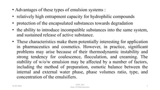 • Advantages of these types of emulsion systems :
• relatively high entrapment capacity for hydrophilic compounds
• protection of the encapsulated substances towards degradation
• the ability to introduce incompatible substances into the same system,
and sustained release of active substance.
• These characteristics make them potentially interesting for application
in pharmaceutics and cosmetics. However, in practice, significant
problems may arise because of their thermodynamic instability and
strong tendency for coalescence, flocculation, and creaming. The
stability of w/o/w emulsion may be affected by a number of factors,
including the method of preparation, osmotic balance between the
internal and external water phase, phase volumes ratio, type, and
concentration of the emulsifiers.
COPS, DSU
Dept. of Pharmaceutics
725-04-2020
 