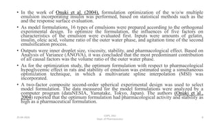 • In the work of Onuki et al. (2004), formulation optimization of the w/o/w multiple
emulsion incorporating insulin was performed, based on statistical methods such as the
and the response surface evaluation.
• As model formulations, 16 types of emulsions were prepared according to the orthogonal
experimental design. To optimize the formulation, the influences of five factors on
characteristics of the emulsion were evaluated first. Inputs were amounts of gelatin,
insulin, oleic acid, volume ratio of the outer water phase, and agitation time of the second
emulsification process.
• Outputs were inner droplet size, viscosity, stability, and pharmacological effect. Based on
Analysis of Variance (ANOVA), it was concluded that the most predominant contribution
of all causal factors was the volume ratio of the outer water phase.
• As for the optimization study, the optimum formulation with respect to pharmacological
hypoglycemic effect in rats and stability of emulsion was estimated using a simultaneous
optimization technique, in which a multivariate spline interpolation (MSI) was
incorporated.
• A two-factor composite second-order spherical experimental design was used to select
model formulation. The data measured for the model formulations were analyzed by a
computer program (dataNESIA, Yamatake, Tokyo, Japan). The authors (Onuki et al.,
2004) reported that the optimum formulation had pharmacological activity and stability as
high as a pharmaceutical formulation.
COPS, DSU
Dept. of Pharmaceutics
825-04-2020
 