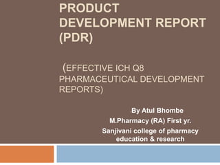 PRODUCT
DEVELOPMENT REPORT
(PDR)
(EFFECTIVE ICH Q8
PHARMACEUTICAL DEVELOPMENT
REPORTS)
-By Atul Bhombe
M.Pharmacy (RA) First yr.
Sanjivani college of pharmacy
education & research
 