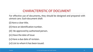 CHARACTERISTIC OF DOCUMENT
For effective use of documents, they should be designed and prepared with
utmost care. Each document shall:
(i) Have a clear title.
(ii) Have an identification number.
(iii) Be approved by authorized person.
(iv) Have the date of issue
(v) Have a due date of revision.
(vi) List to whom it has been issued.
7/26/2018 10‘IF IT’S NOT WRITTEN DOWN, THEN IT DIDN’T HAPPEN!’
 