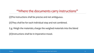 “Where the documents carry instructions”
(i)The instructions shall be precise and not ambiguous.
(ii)They shall be for each individual step and not combined.
E.g. Weigh the materials; charge the weighed materials into the blend
(iii)Instructions shall be in imperative mood.
7/26/2018 11‘IF IT’S NOT WRITTEN DOWN, THEN IT DIDN’T HAPPEN!’
 