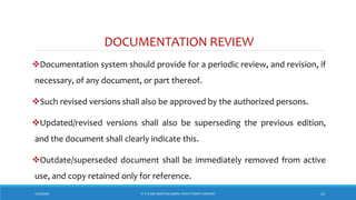 DOCUMENTATION REVIEW
Documentation system should provide for a periodic review, and revision, if
necessary, of any document, or part thereof.
Such revised versions shall also be approved by the authorized persons.
Updated/revised versions shall also be superseding the previous edition,
and the document shall clearly indicate this.
Outdate/superseded document shall be immediately removed from active
use, and copy retained only for reference.
7/26/2018 ‘IF IT’S NOT WRITTEN DOWN, THEN IT DIDN’T HAPPEN!’ 13
 