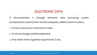 ELECTRONIC DATA
If documentation is through electronic data processing system
(computerized system) there shall be adequate, reliable systems in place:
1. To check and ensure correctness of data.
2. To record changes (addition/deletion)
3. That meets other regulation requirement, if any
7/26/2018 ‘IF IT’S NOT WRITTEN DOWN, THEN IT DIDN’T HAPPEN!’ 14
 