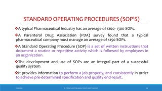 STANDARD OPERATING PROCEDURES (SOP’S)
A typical Pharmaceutical Industry has an average of 1200- 1300 SOPs.
A Parenteral Drug Association (PDA) survey found that a typical
pharmaceutical company must manage an average of 1250 SOPs.
A Standard Operating Procedure (SOP) is a set of written instructions that
document a routine or repetitive activity which is followed by employees in
an organization.
The development and use of SOPs are an integral part of a successful
quality system.
It provides information to perform a job properly, and consistently in order
to achieve pre-determined specification and quality end-result.
7/26/2018 ‘IF IT’S NOT WRITTEN DOWN, THEN IT DIDN’T HAPPEN!’ 16
 