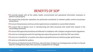 BENEFITS OF SOP
To provide people with all the safety, health, environmental and operational information necessary to
perform a job properly.
To ensure that production operations are performed consistently to maintain quality control of processes
and products.
To ensure that processes continue uninterrupted and are completed on a prescribed schedule.
To ensure that no failures occur in manufacturing and other processes that would harm anyone in the
surrounding community
To ensure that approved procedures are followed in compliance with company and government regulations.
To serve as a training document for teaching users about the process for which the SOP was written
To serve as a checklist for co-workers who observe job performance to reinforce proper performance.
To serve as a checklist for auditors.
To serve as an historical record of the how, why and when of steps in an existing process so there is a factual
basis for revising those steps when a process or equipment are changed.
7/26/2018 ‘IF IT’S NOT WRITTEN DOWN, THEN IT DIDN’T HAPPEN!’ 17
 