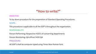 “How to write?”
7/26/2018 ‘IF IT’S NOT WRITTEN DOWN, THEN IT DIDN’T HAPPEN!’ 19
OBJECTIVE:
To lay down procedure for the preparation of Standard Operating Procedures.
SCOPE:
This procedure is applicable to all the SOP’s throughout the organization.
RESPONSIBILITY:
Person Performing: Respective HOD’s of concerning departments
Person Monitoring: QA officer/ HOD QA
PROCEDURE:
All SOP’s shall be computer typed using Times New Roman font.
 