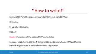 “How to write?”
Format of SOP shall be as per Annexure SOP/QA/002/1. Each SOP has:
I) Header,
II) Signature block and
III) Body
Header: Present on all the pages of SOP and includes
Company Logo, Name, address & Concerned Dept.: Company Logo, CHARAK Pharma
Limited, Wagholi-Pune & Name of Concerned Department.
7/26/2018 ‘IF IT’S NOT WRITTEN DOWN, THEN IT DIDN’T HAPPEN!’ 20
 