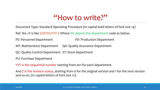 “How to write?”
Document Type: Standard Operating Procedure (In capital bold letters of font size 14)
Ref. No.: It is like SOP/DC/YYY-Z Where DC depicts the department code as below:
PE: Personnel Department PD: Production Department
MT: Maintenance Department QA: Quality Assurance Department
QC: Quality Control Department ST: Store Department
PU: Purchase Department
YYY is the sequential number starting from 001 for each department.
And Z is the revision status, starting from 0 for the original version and 1 for the next version
and so on. (In capital letters of font size 12).
7/26/2018 ‘IF IT’S NOT WRITTEN DOWN, THEN IT DIDN’T HAPPEN!’ 21
 