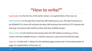 “How to write?”
7/26/2018 ‘IF IT’S NOT WRITTEN DOWN, THEN IT DIDN’T HAPPEN!’ 22
Supersedes: It is the Ref. No. of the earlier version. (In capital letters of font size 12).
Effective Date: It is the date from which the SOP shall be put in use. The date format has to
be DD/MM/YYYY, where DD indicates the date, MM indicates the month & YYYY indicates the
year (e.g. 01/11/2007). Date shall be written with blue indelible ink pen.
Review Date: It is the Month & Year during which the SOP shall be revised e.g. 21/2013,
written with blue indelible ink pen. It shall be maximum 2 years from the effective date.
Page No.: It is like X OF Y. Where X is the individual page number and Y is the total number of
pages. (In capital letters of font size 12)
 