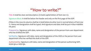 “How to write?”
7/26/2018 ‘IF IT’S NOT WRITTEN DOWN, THEN IT DIDN’T HAPPEN!’ 23
Title: It shall be clear and descriptive. (In bold capital letters of font size 12).
Signature Block: It shall be below the header and only on the first page of the SOP.
(Titles in the rows & columns shall be in bold letters & other text in normal letters of font size
12. Name and designation shall be typed. And signature and date shall be put in blue indelible
ink pen)
Prepared by: Signature with date, name and designation of the person from user department
who has drafted the SOP.
Verified by: Signature with date, name and designation of the HOD or the person from user
department who has verified the draft of the SOP.
Authorized by: Signature with date, name and designation of the person authorizing SOP,
DGM QA or HOD QA.
 