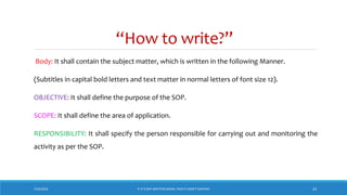 “How to write?”
7/26/2018 ‘IF IT’S NOT WRITTEN DOWN, THEN IT DIDN’T HAPPEN!’ 24
Body: It shall contain the subject matter, which is written in the following Manner.
(Subtitles in capital bold letters and text matter in normal letters of font size 12).
OBJECTIVE: It shall define the purpose of the SOP.
SCOPE: It shall define the area of application.
RESPONSIBILITY: It shall specify the person responsible for carrying out and monitoring the
activity as per the SOP.
 