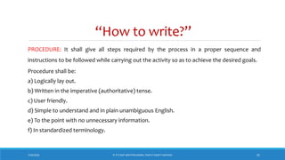 “How to write?”
7/26/2018 ‘IF IT’S NOT WRITTEN DOWN, THEN IT DIDN’T HAPPEN!’ 25
PROCEDURE: It shall give all steps required by the process in a proper sequence and
instructions to be followed while carrying out the activity so as to achieve the desired goals.
Procedure shall be:
a) Logically lay out.
b) Written in the imperative (authoritative) tense.
c) User friendly.
d) Simple to understand and in plain unambiguous English.
e) To the point with no unnecessary information.
f) In standardized terminology.
 