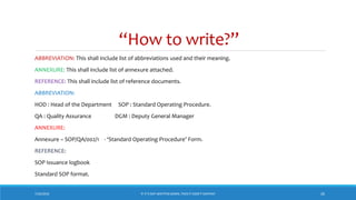 “How to write?”
7/26/2018 ‘IF IT’S NOT WRITTEN DOWN, THEN IT DIDN’T HAPPEN!’ 26
ABBREVIATION: This shall include list of abbreviations used and their meaning.
ANNEXURE: This shall include list of annexure attached.
REFERENCE: This shall include list of reference documents.
ABBREVIATION:
HOD : Head of the Department SOP : Standard Operating Procedure.
QA : Quality Assurance DGM : Deputy General Manager
ANNEXURE:
Annexure – SOP/QA/002/1 - ‘Standard Operating Procedure’ Form.
REFERENCE:
SOP issuance logbook
Standard SOP format.
 