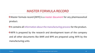 MASTER FORMULA RECORD
Master formula record (MFR) is a master document for any pharmaceutical
product.
It contains all information about the manufacturing process for the product.
MFR is prepared by the research and development team of the company
and all other documents like BMR and BPR are prepared using MFR by the
manufacturing units.
7/26/2018 ‘IF IT’S NOT WRITTEN DOWN, THEN IT DIDN’T HAPPEN!’ 28
 