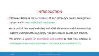 INTRODUCTION
Documentation is the cornerstone of any company’s quality management
system and is an essential GMP requirement.
It is critical that anyone dealing with GMP documents and documentation
systems understand the regulatory requirements and adopts best practice.
It defines a system of information and control so that risks inherent in
misinterpretation and/or error in oral communication are minimized.
7/26/2018 3‘IF IT’S NOT WRITTEN DOWN, THEN IT DIDN’T HAPPEN!’
 