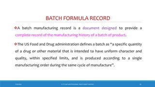 BATCH FORMULA RECORD
A batch manufacturing record is a document designed to provide a
complete record of the manufacturing history of a batch of product.
The US Food and Drug administration defines a batch as “a specific quantity
of a drug or other material that is intended to have uniform character and
quality, within specified limits, and is produced according to a single
manufacturing order during the same cycle of manufacture”.
7/26/2018 ‘IF IT’S NOT WRITTEN DOWN, THEN IT DIDN’T HAPPEN!’ 31
 