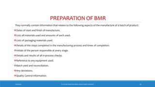 PREPARATION OF BMR
They normally contain information that relates to the following aspects of the manufacture of a batch of product:
Dates of start and finish of manufacture.
Lists all materials used and amounts of each used.
Lists of packaging materials used.
Details of the steps completed in the manufacturing process and times of completion.
Initials of the person responsible at every stage.
Details and results of all in-process checks.
Reference to any equipment used.
Batch yield and reconciliation.
Any deviations.
Quality Control information.
7/26/2018 ‘IF IT’S NOT WRITTEN DOWN, THEN IT DIDN’T HAPPEN!’ 32
 