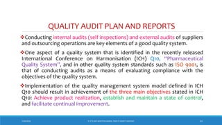 QUALITY AUDIT PLAN AND REPORTS
Conducting internal audits (self inspections) and external audits of suppliers
and outsourcing operations are key elements of a good quality system.
One aspect of a quality system that is identified in the recently released
International Conference on Harmonisation (ICH) Q10, “Pharmaceutical
Quality System”, and in other quality system standards such as ISO 9001, is
that of conducting audits as a means of evaluating compliance with the
objectives of the quality system.
Implementation of the quality management system model defined in ICH
Q10 should result in achievement of the three main objectives stated in ICH
Q10: Achieve product realization, establish and maintain a state of control,
and facilitate continual improvement.
7/26/2018 ‘IF IT’S NOT WRITTEN DOWN, THEN IT DIDN’T HAPPEN!’ 33
 
