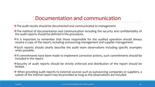 Documentation and communication
The audit results should be documented and communicated to management.
The method of documentation and communication including the security and confidentiality of
the audit reports should be defined in the procedure.
It is important to remember that those responsible for the audited operation should always
receive a copy of the report, including outsourcing management and supplier management.
Such reports should clearly describe the audit team observations including specific examples
when possible.
If commitments have been made to implement corrective actions, such commitments should be
included in the report.
Security of audit reports should be strictly enforced and distribution of the report should be
limited.
 When providing audit reports to external sources such as outsourcing companies or suppliers, a
subset of the internal report may be provided as long as the observations are included
7/26/2018 ‘IF IT’S NOT WRITTEN DOWN, THEN IT DIDN’T HAPPEN!’ 34
 