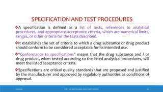 SPECIFICATION AND TEST PROCEDURES
A specification is defined as a list of tests, references to analytical
procedures, and appropriate acceptance criteria, which are numerical limits,
ranges, or other criteria for the tests described.
It establishes the set of criteria to which a drug substance or drug product
should conform to be considered acceptable for its intended use.
"Conformance to specifications" means that the drug substance and / or
drug product, when tested according to the listed analytical procedures, will
meet the listed acceptance criteria.
Specifications are critical quality standards that are proposed and justified
by the manufacturer and approved by regulatory authorities as conditions of
approval.
7/26/2018 ‘IF IT’S NOT WRITTEN DOWN, THEN IT DIDN’T HAPPEN!’ 35
 