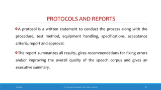 PROTOCOLS AND REPORTS
A protocol is a written statement to conduct the process along with the
procedure, test method, equipment handling, specifications, acceptance
criteria, report and approval.
The report summarizes all results, gives recommendations for fixing errors
and/or improving the overall quality of the speech corpus and gives an
executive summary.
7/26/2018 ‘IF IT’S NOT WRITTEN DOWN, THEN IT DIDN’T HAPPEN!’ 37
 