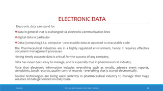 ELECTRONIC DATA
Electronic data can stand for
data in general that is exchanged via electronic communication lines
digital data in particular
Data (computing), i.e. computer - processable data as opposed to executable code
The Pharmaceutical industries are in a highly regulated environment, hence it requires effective
document management processes.
Having timely accurate data is critical for the success of any company.
Data has never been easy to manage, and is especially true in pharmaceutical industry.
Note that electronic information includes everything such as emails, adverse event reports,
complaints, batch records, quality control records - everything that is stored electronically.
Several technologies are being used currently in pharmaceutical industry to manage their huge
volumes of data generated on daily basis.
7/26/2018 ‘IF IT’S NOT WRITTEN DOWN, THEN IT DIDN’T HAPPEN!’ 39
 