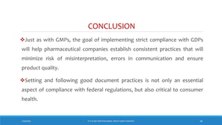 CONCLUSION
Just as with GMPs, the goal of implementing strict compliance with GDPs
will help pharmaceutical companies establish consistent practices that will
minimize risk of misinterpretation, errors in communication and ensure
product quality.
Setting and following good document practices is not only an essential
aspect of compliance with federal regulations, but also critical to consumer
health.
7/26/2018 ‘IF IT’S NOT WRITTEN DOWN, THEN IT DIDN’T HAPPEN!’ 40
 